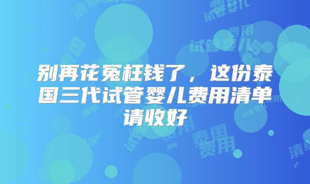 别再花冤枉钱了,这份泰国三代试管婴儿费用清单请收好