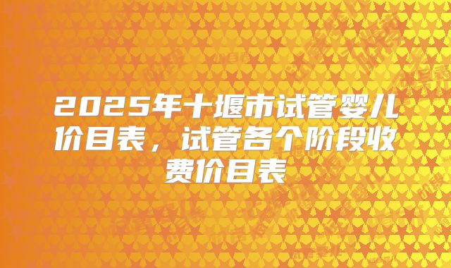 2025年十堰市试管婴儿价目表,试管各个阶段收费价目表