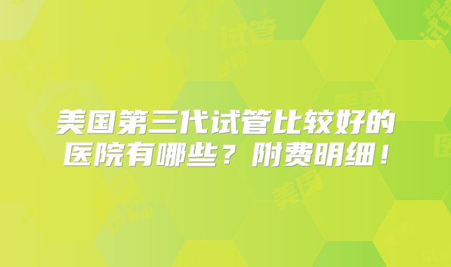 美国第三代试管比较好的医院有哪些？附费明细！