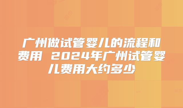 广州做试管婴儿的流程和费用 2024年广州试管婴儿费用大约多少