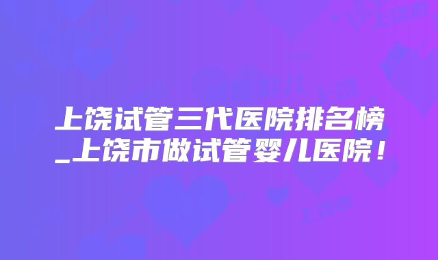 上饶试管三代医院排名榜_上饶市做试管婴儿医院！