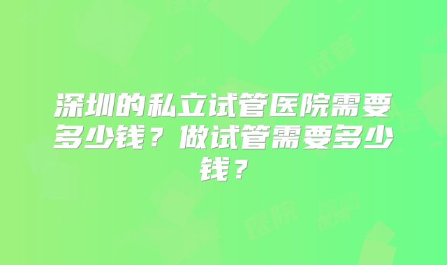 深圳的私立试管医院需要多少钱？做试管需要多少钱？