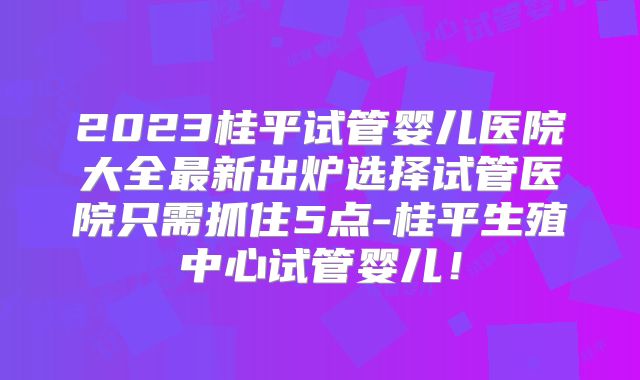 2023桂平试管婴儿医院大全最新出炉选择试管医院只需抓住5点-桂平生殖中心试管婴儿！