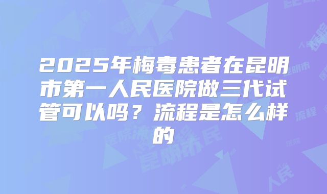 2025年梅毒患者在昆明市第一人民医院做三代试管可以吗?流程是怎么样的
