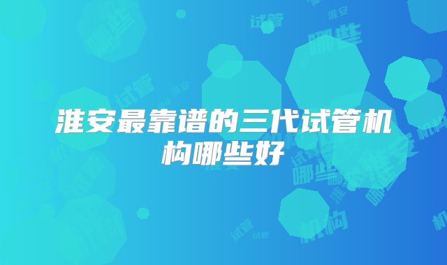 淮安最靠谱的三代试管机构哪些好