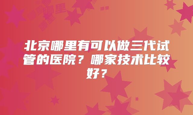 北京哪里有可以做三代试管的医院？哪家技术比较好？