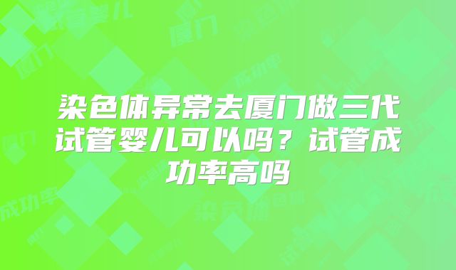 染色体异常去厦门做三代试管婴儿可以吗？试管成功率高吗