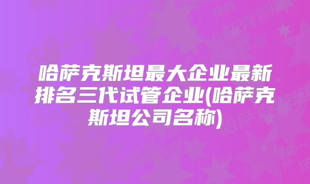 哈萨克斯坦最大企业最新排名三代试管企业(哈萨克斯坦公司名称)