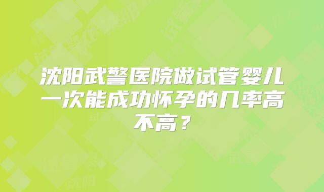 沈阳武警医院做试管婴儿一次能成功怀孕的几率高不高?