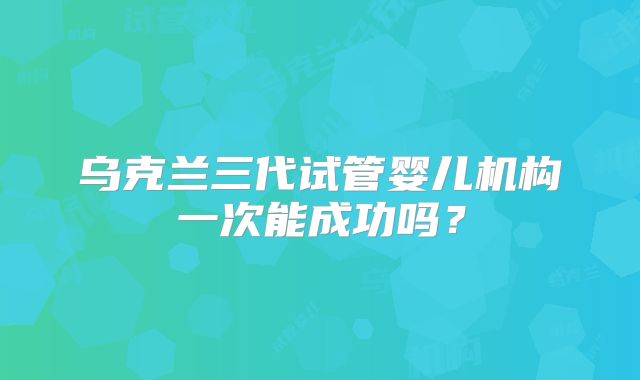 乌克兰三代试管婴儿机构一次能成功吗？
