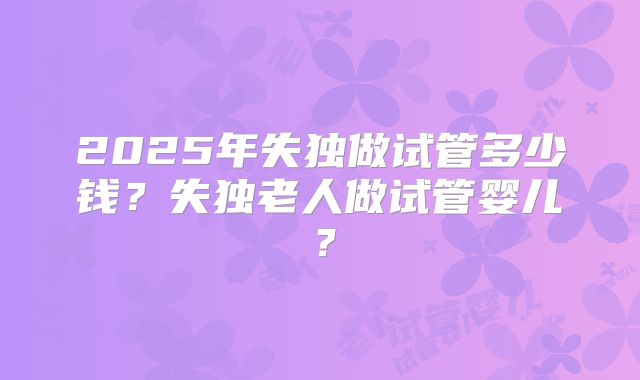 2025年失独做试管多少钱?失独老人做试管婴儿?