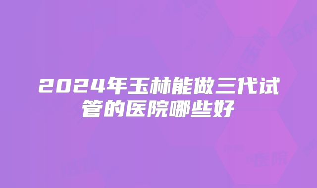 2024年玉林能做三代试管的医院哪些好