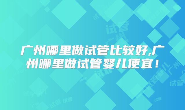 广州哪里做试管比较好,广州哪里做试管婴儿便宜!
