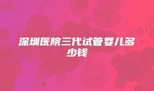 深圳医院三代试管婴儿多少钱