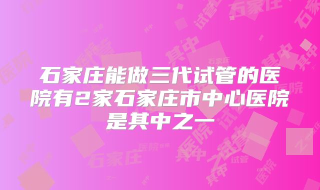 石家庄能做三代试管的医院有2家石家庄市中心医院是其中之一