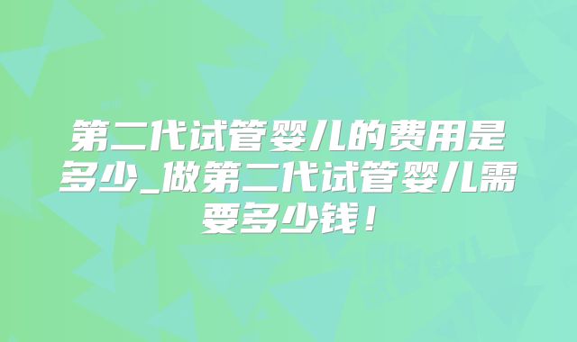 第二代试管婴儿的费用是多少_做第二代试管婴儿需要多少钱！