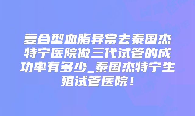 复合型血脂异常去泰国杰特宁医院做三代试管的成功率有多少_泰国杰特宁生殖试管医院！
