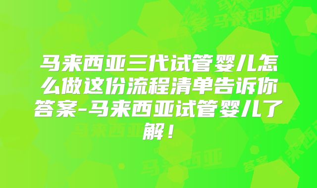马来西亚三代试管婴儿怎么做这份流程清单告诉你答案-马来西亚试管婴儿了解!