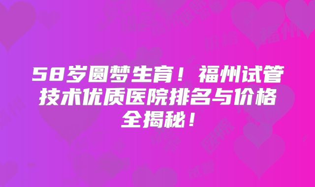 58岁圆梦生育！福州试管技术优质医院排名与价格全揭秘！