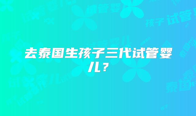 去泰国生孩子三代试管婴儿?