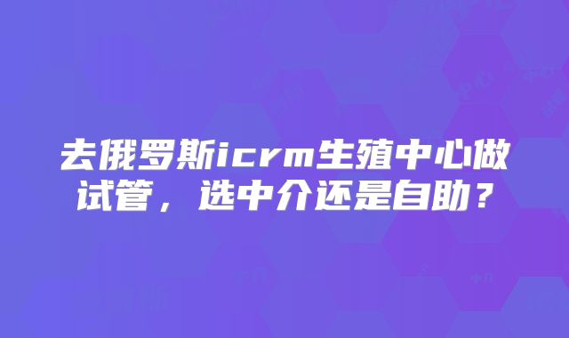 去俄罗斯icrm生殖中心做试管，选中介还是自助？