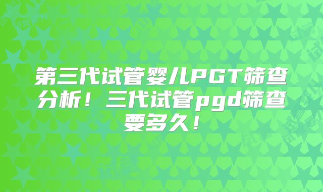 第三代试管婴儿PGT筛查分析!三代试管pgd筛查要多久!