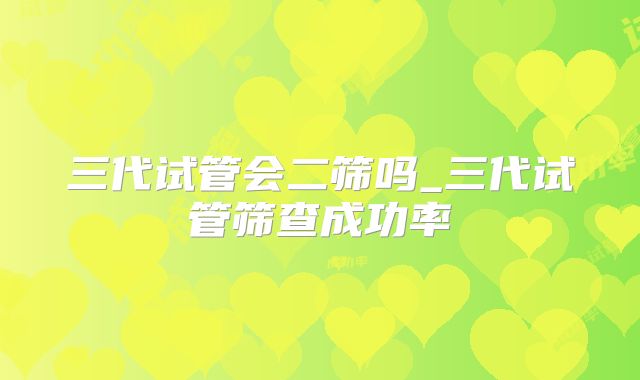 三代试管会二筛吗_三代试管筛查成功率