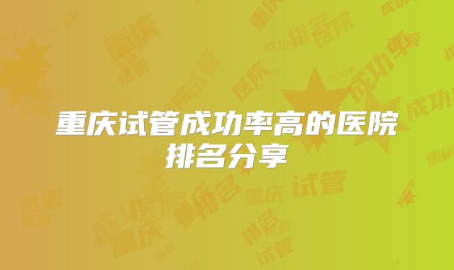 重庆试管成功率高的医院排名分享