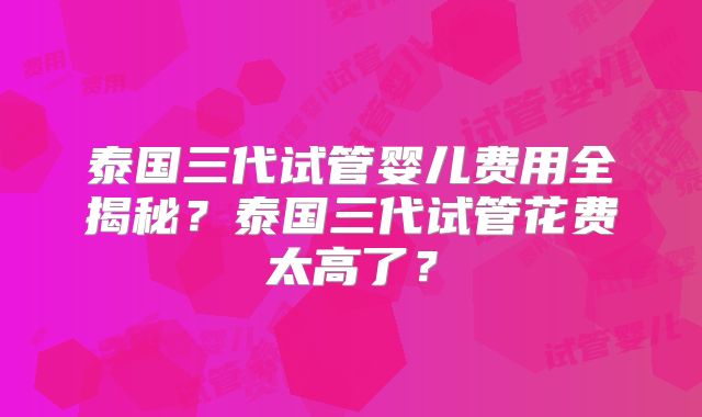 泰国三代试管婴儿费用全揭秘？泰国三代试管花费太高了？