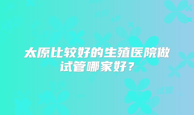 太原比较好的生殖医院做试管哪家好？