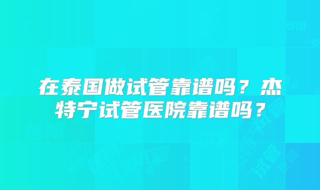 在泰国做试管靠谱吗?杰特宁试管医院靠谱吗?