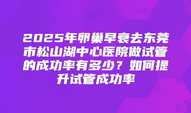 2025年卵巢早衰去东莞市松山湖中心医院做试管的成功率有多少？如何提升试管成功率