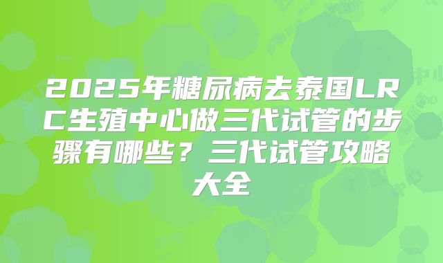 2025年糖尿病去泰国LRC生殖中心做三代试管的步骤有哪些?三代试管攻略大全
