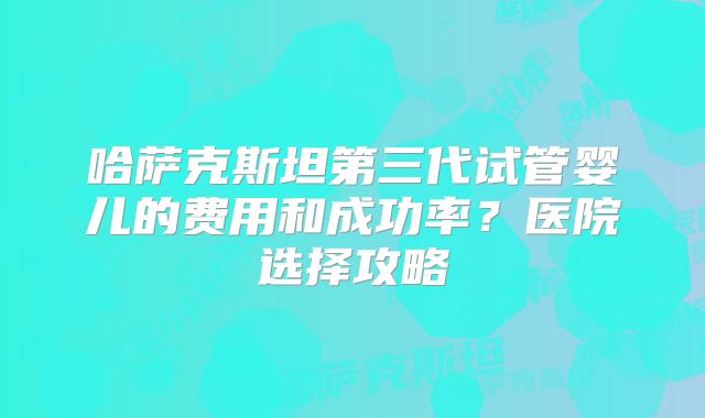 哈萨克斯坦第三代试管婴儿的费用和成功率？医院选择攻略