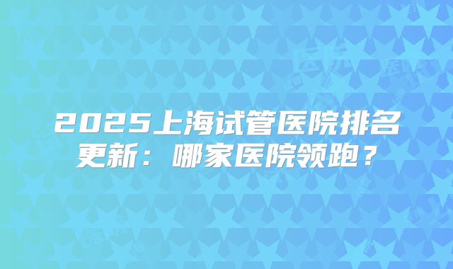 2025上海试管医院排名更新：哪家医院领跑？
