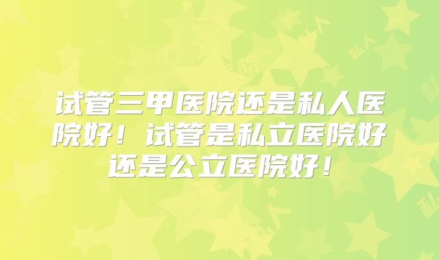 试管三甲医院还是私人医院好!试管是私立医院好还是公立医院好!