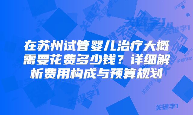在苏州试管婴儿治疗大概需要花费多少钱?详细解析费用构成与预算规划