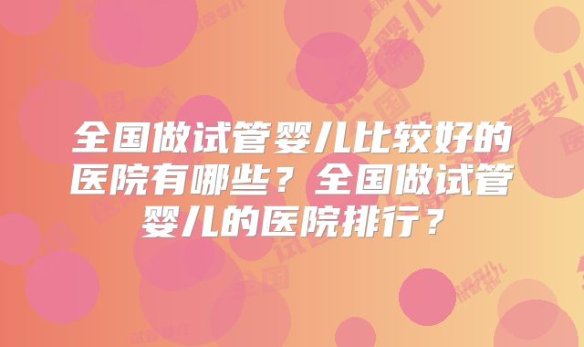全国做试管婴儿比较好的医院有哪些?全国做试管婴儿的医院排行?