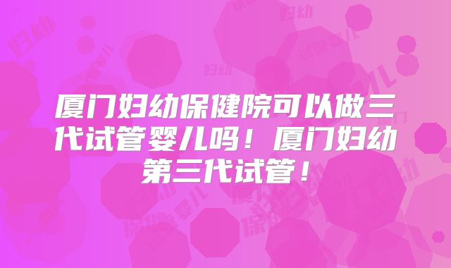 厦门妇幼保健院可以做三代试管婴儿吗!厦门妇幼第三代试管!
