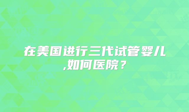 在美国进行三代试管婴儿,如何医院？