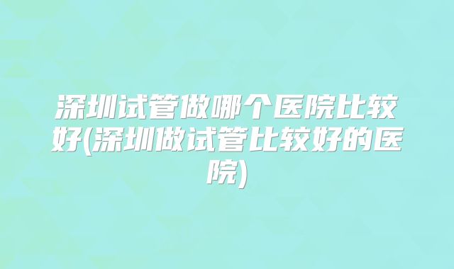 深圳试管做哪个医院比较好(深圳做试管比较好的医院)