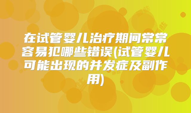 在试管婴儿治疗期间常常容易犯哪些错误(试管婴儿可能出现的并发症及副作用)