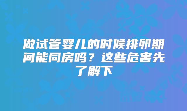 做试管婴儿的时候排卵期间能同房吗？这些危害先了解下