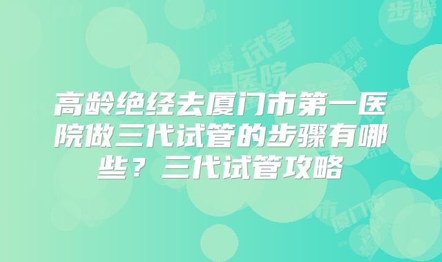 高龄绝经去厦门市第一医院做三代试管的步骤有哪些？三代试管攻略