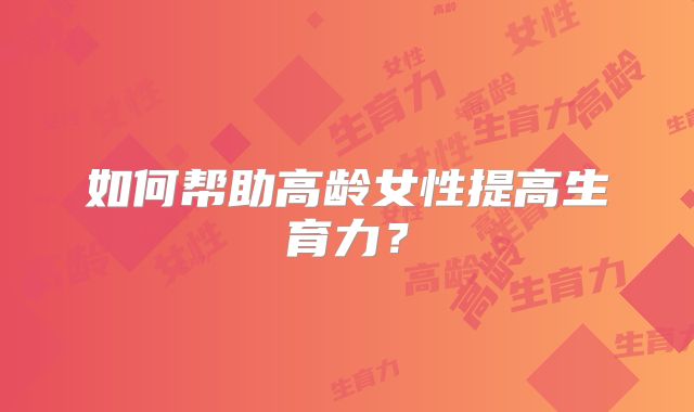 如何帮助高龄女性提高生育力？