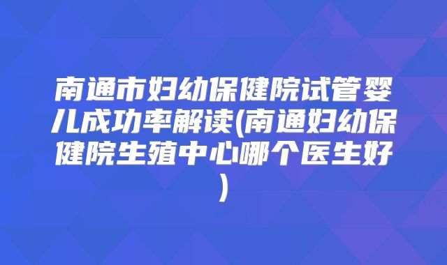 南通市妇幼保健院试管婴儿成功率解读(南通妇幼保健院生殖中心哪个医生好)