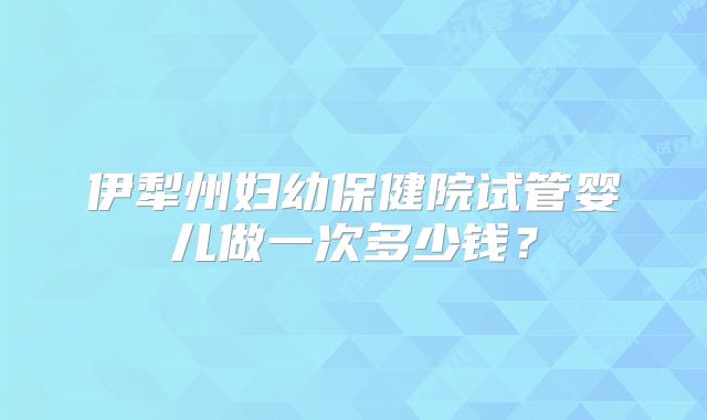 伊犁州妇幼保健院试管婴儿做一次多少钱？