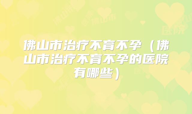 佛山市治疗不育不孕（佛山市治疗不育不孕的医院有哪些）