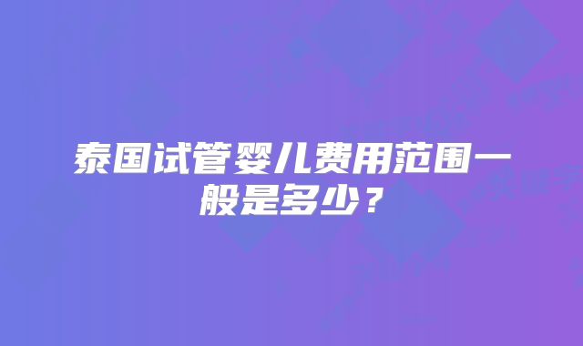 泰国试管婴儿费用范围一般是多少?