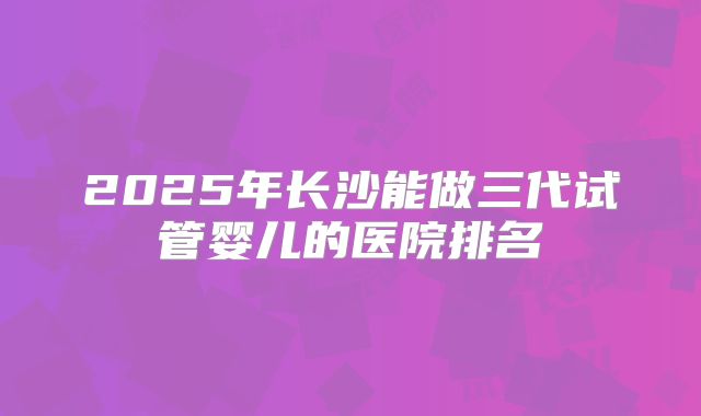 2025年长沙能做三代试管婴儿的医院排名